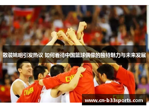 散装姚明引发热议 如何看待中国篮球偶像的独特魅力与未来发展