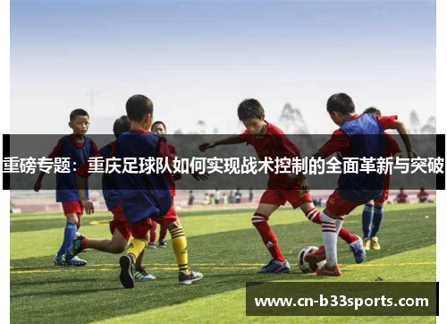 重磅专题：重庆足球队如何实现战术控制的全面革新与突破