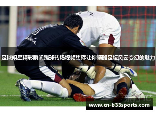 足球明星精彩瞬间踢球转场视频集锦让你领略足坛风云变幻的魅力