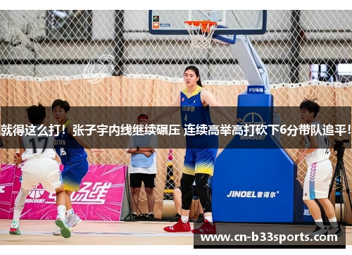 就得这么打！张子宇内线继续碾压 连续高举高打砍下6分带队追平！